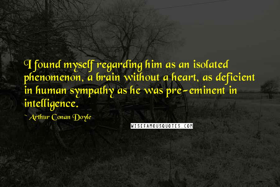 Arthur Conan Doyle Quotes: I found myself regarding him as an isolated phenomenon, a brain without a heart, as deficient in human sympathy as he was pre-eminent in intelligence.