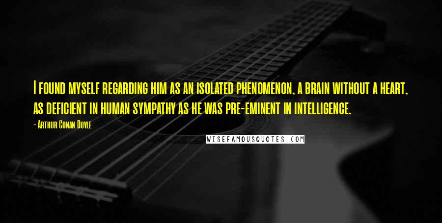 Arthur Conan Doyle Quotes: I found myself regarding him as an isolated phenomenon, a brain without a heart, as deficient in human sympathy as he was pre-eminent in intelligence.