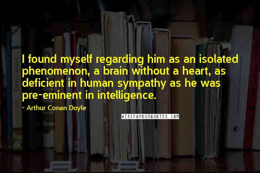 Arthur Conan Doyle Quotes: I found myself regarding him as an isolated phenomenon, a brain without a heart, as deficient in human sympathy as he was pre-eminent in intelligence.