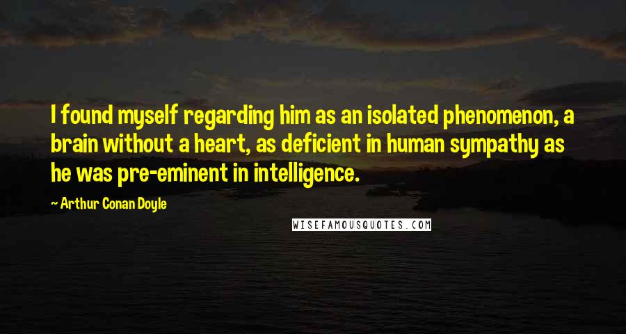 Arthur Conan Doyle Quotes: I found myself regarding him as an isolated phenomenon, a brain without a heart, as deficient in human sympathy as he was pre-eminent in intelligence.