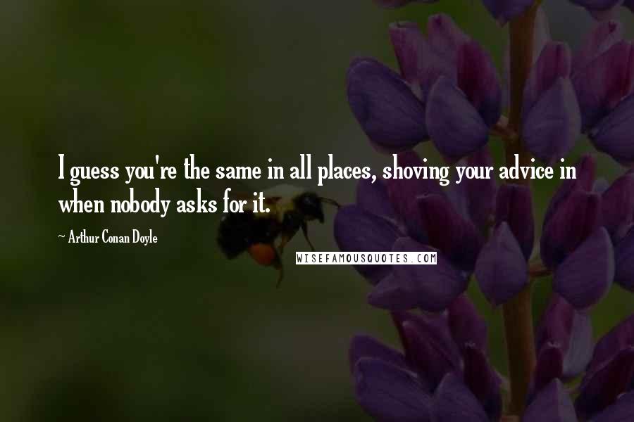 Arthur Conan Doyle Quotes: I guess you're the same in all places, shoving your advice in when nobody asks for it.