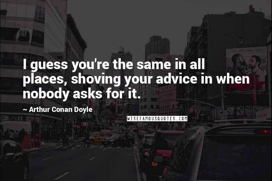 Arthur Conan Doyle Quotes: I guess you're the same in all places, shoving your advice in when nobody asks for it.