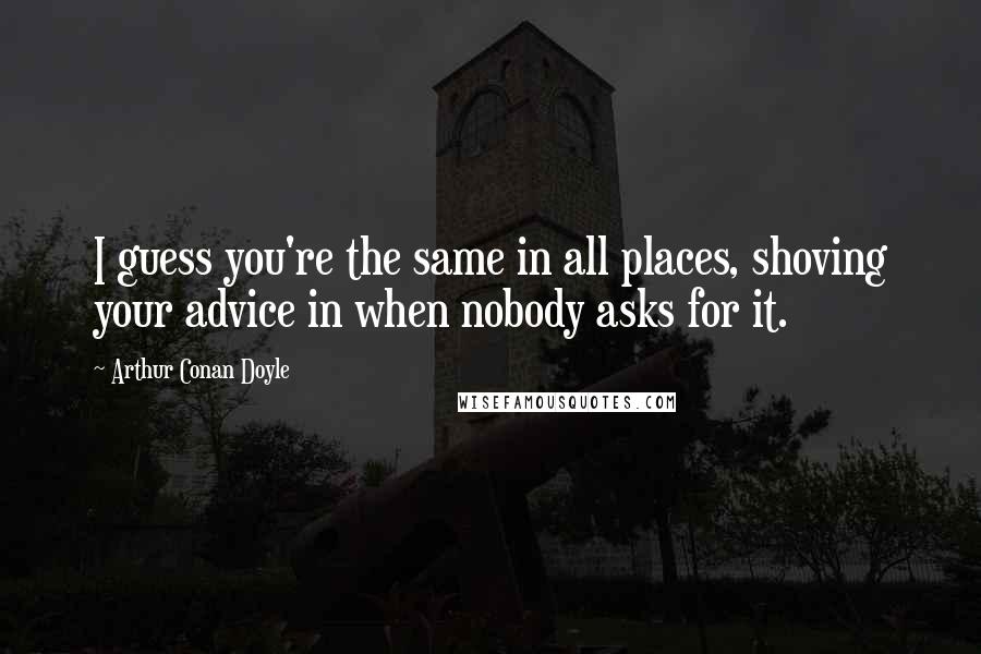 Arthur Conan Doyle Quotes: I guess you're the same in all places, shoving your advice in when nobody asks for it.