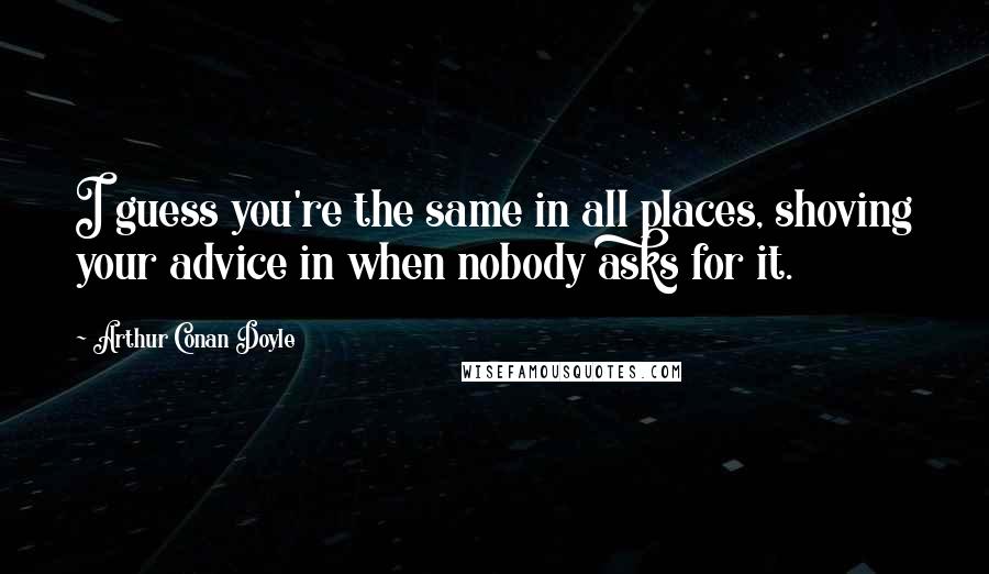 Arthur Conan Doyle Quotes: I guess you're the same in all places, shoving your advice in when nobody asks for it.