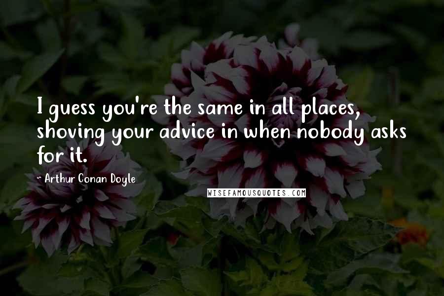 Arthur Conan Doyle Quotes: I guess you're the same in all places, shoving your advice in when nobody asks for it.