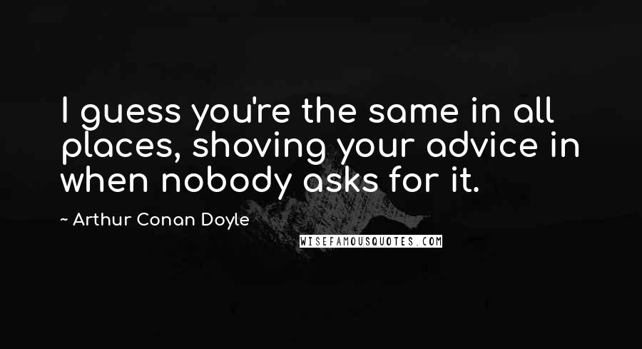 Arthur Conan Doyle Quotes: I guess you're the same in all places, shoving your advice in when nobody asks for it.