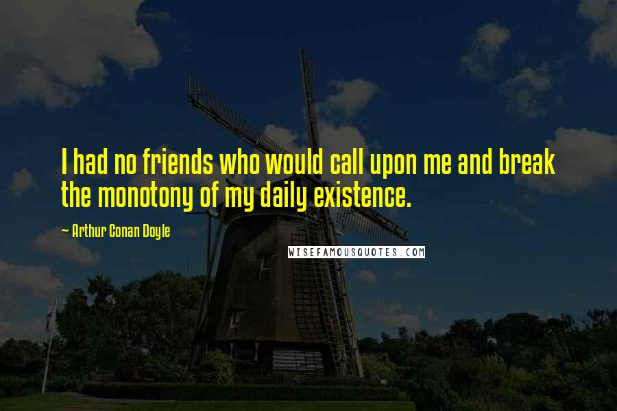 Arthur Conan Doyle Quotes: I had no friends who would call upon me and break the monotony of my daily existence.