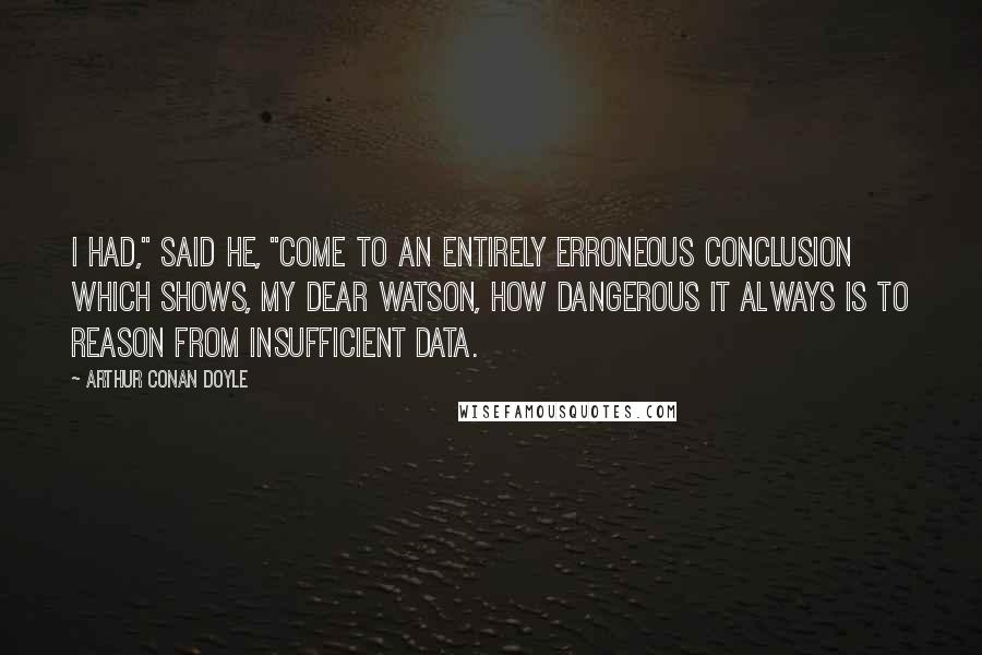 Arthur Conan Doyle Quotes: I had," said he, "come to an entirely erroneous conclusion which shows, my dear Watson, how dangerous it always is to reason from insufficient data.