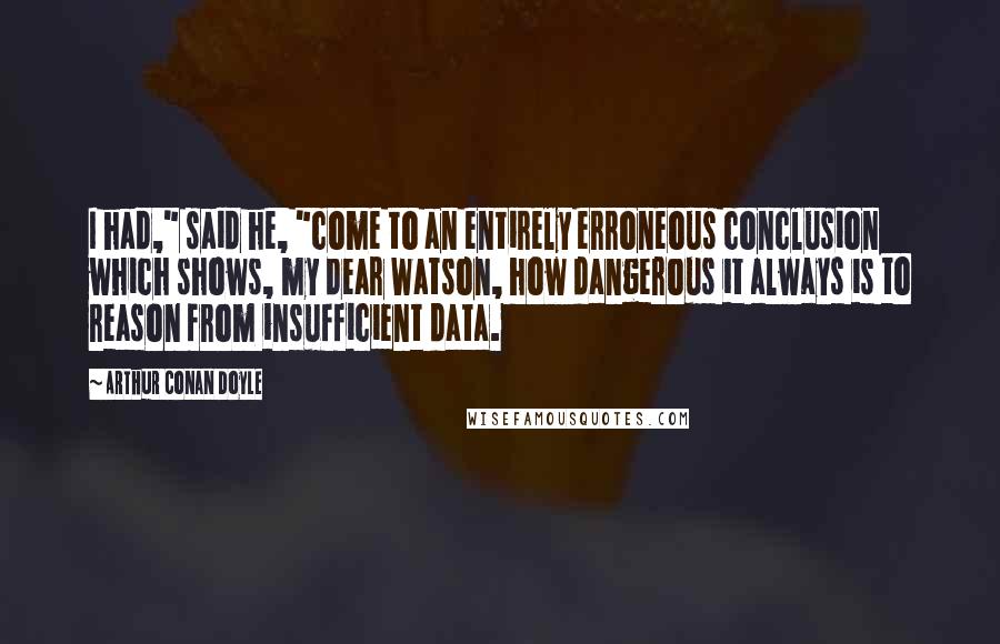 Arthur Conan Doyle Quotes: I had," said he, "come to an entirely erroneous conclusion which shows, my dear Watson, how dangerous it always is to reason from insufficient data.