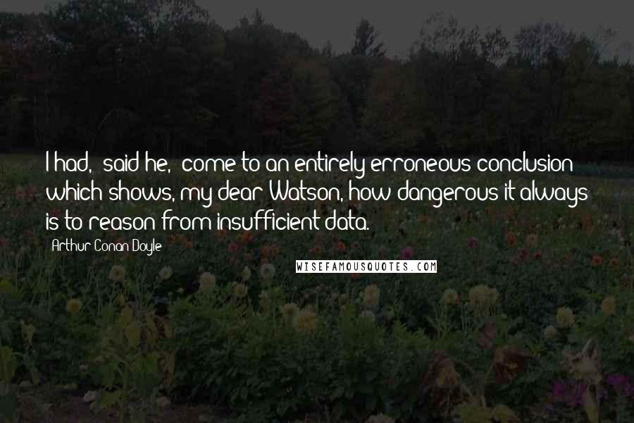 Arthur Conan Doyle Quotes: I had," said he, "come to an entirely erroneous conclusion which shows, my dear Watson, how dangerous it always is to reason from insufficient data.