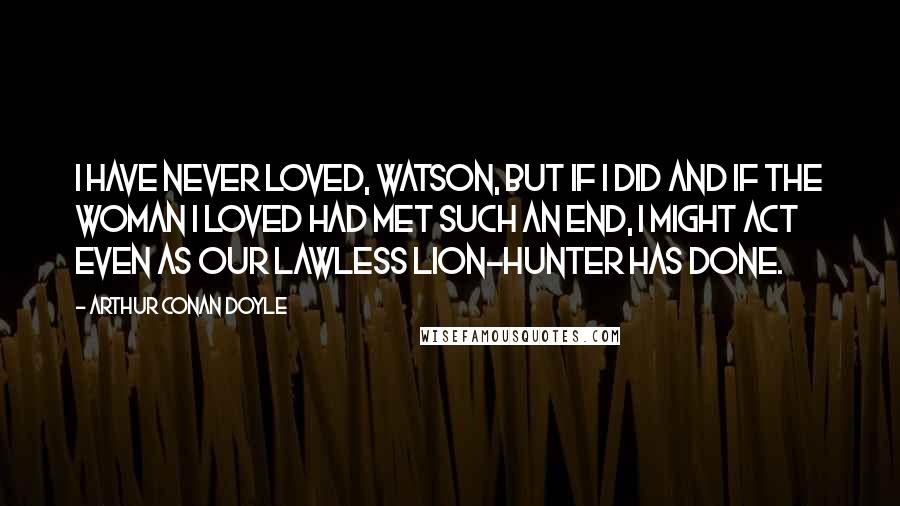 Arthur Conan Doyle Quotes: I have never loved, Watson, but if I did and if the woman I loved had met such an end, I might act even as our lawless lion-hunter has done.