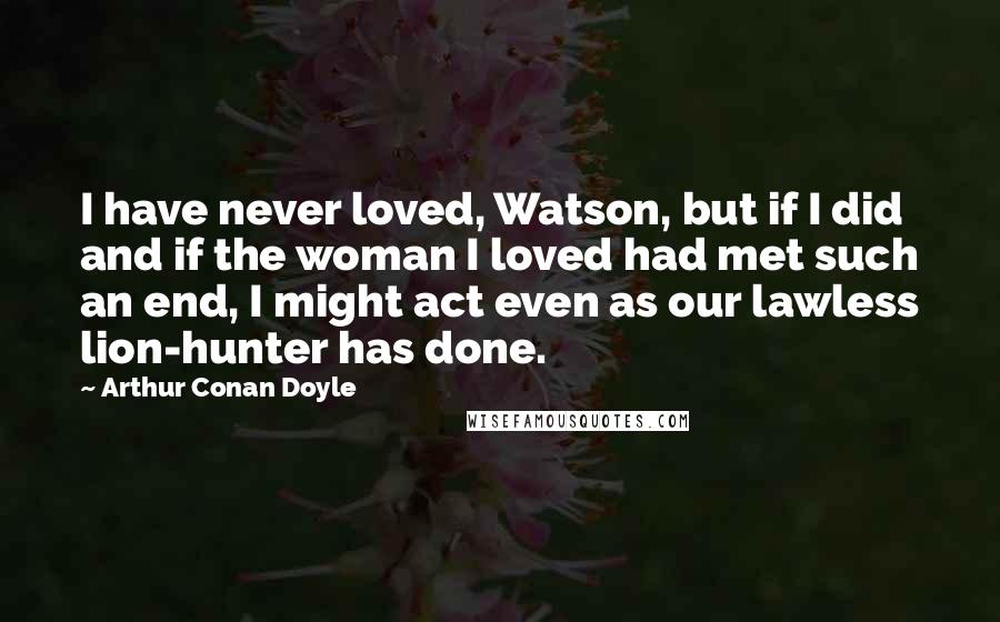 Arthur Conan Doyle Quotes: I have never loved, Watson, but if I did and if the woman I loved had met such an end, I might act even as our lawless lion-hunter has done.