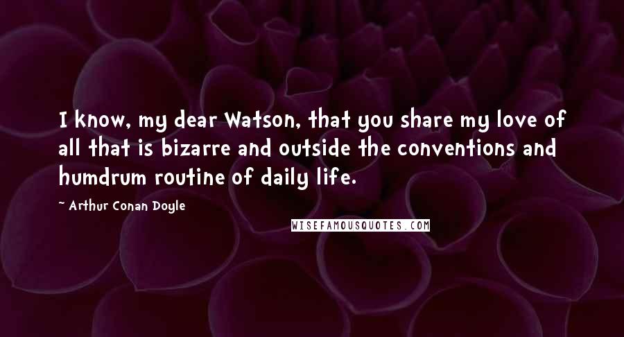 Arthur Conan Doyle Quotes: I know, my dear Watson, that you share my love of all that is bizarre and outside the conventions and humdrum routine of daily life.