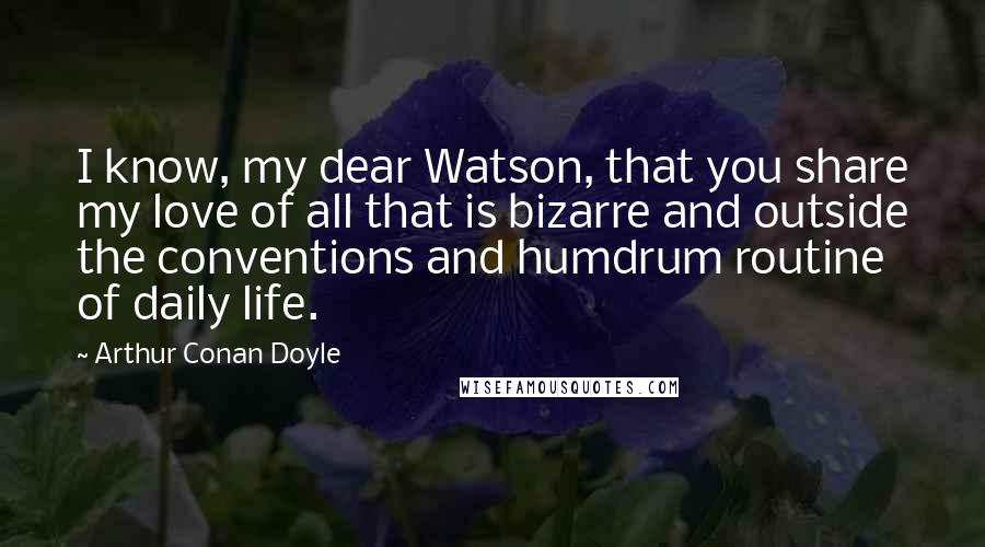Arthur Conan Doyle Quotes: I know, my dear Watson, that you share my love of all that is bizarre and outside the conventions and humdrum routine of daily life.