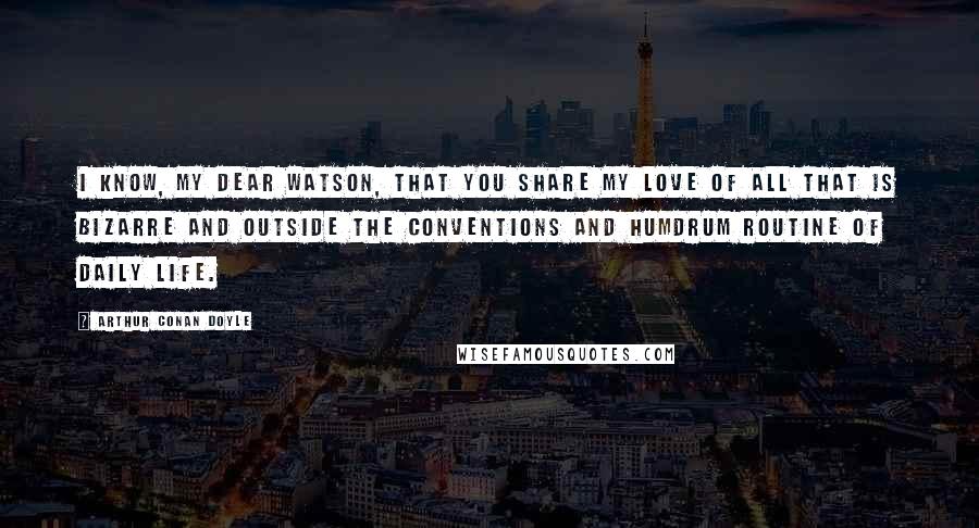 Arthur Conan Doyle Quotes: I know, my dear Watson, that you share my love of all that is bizarre and outside the conventions and humdrum routine of daily life.