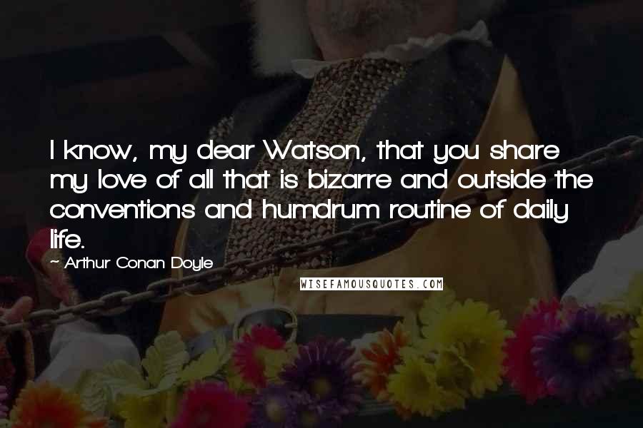 Arthur Conan Doyle Quotes: I know, my dear Watson, that you share my love of all that is bizarre and outside the conventions and humdrum routine of daily life.