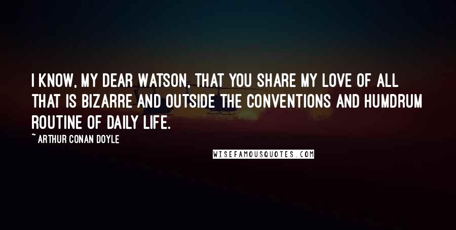 Arthur Conan Doyle Quotes: I know, my dear Watson, that you share my love of all that is bizarre and outside the conventions and humdrum routine of daily life.