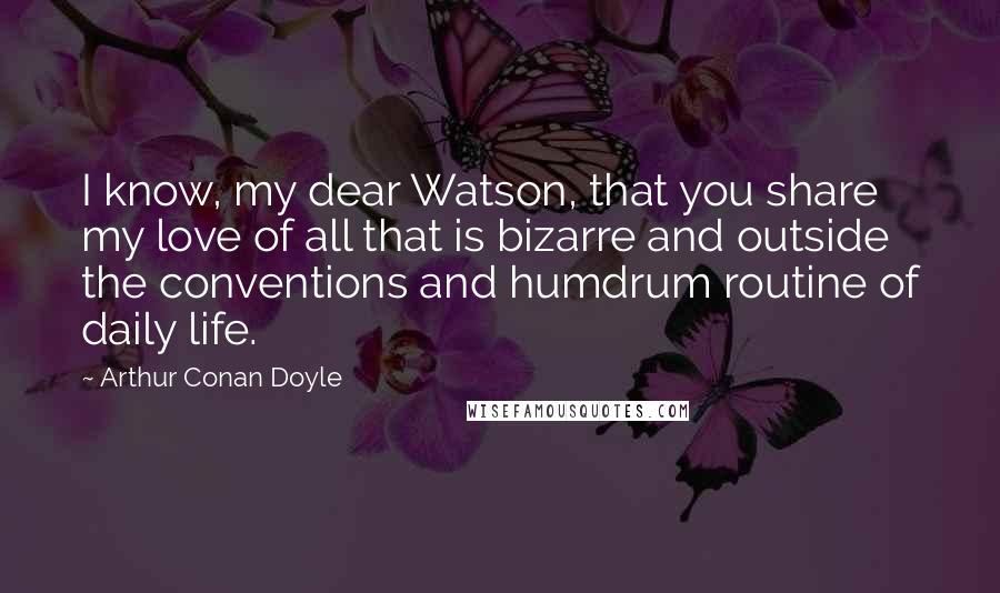 Arthur Conan Doyle Quotes: I know, my dear Watson, that you share my love of all that is bizarre and outside the conventions and humdrum routine of daily life.