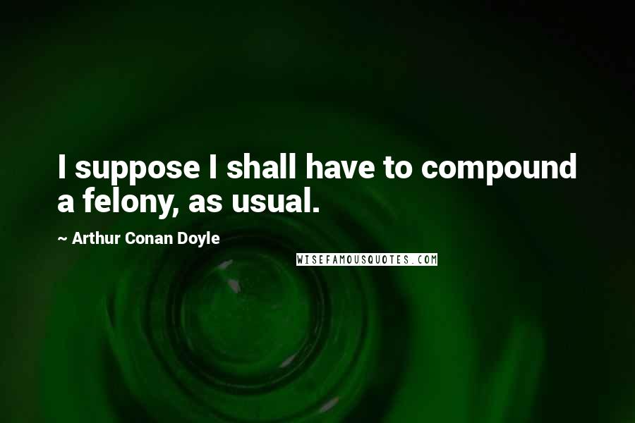 Arthur Conan Doyle Quotes: I suppose I shall have to compound a felony, as usual.
