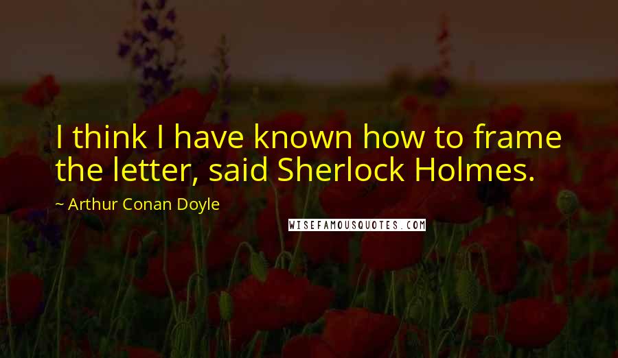 Arthur Conan Doyle Quotes: I think I have known how to frame the letter, said Sherlock Holmes.