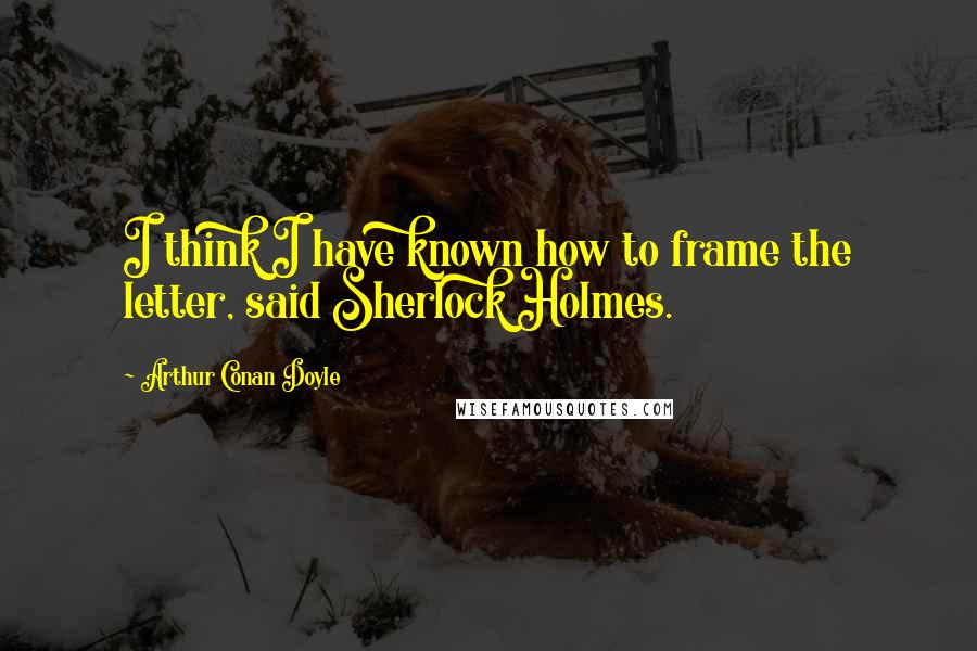 Arthur Conan Doyle Quotes: I think I have known how to frame the letter, said Sherlock Holmes.