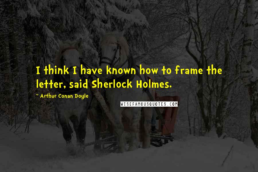 Arthur Conan Doyle Quotes: I think I have known how to frame the letter, said Sherlock Holmes.
