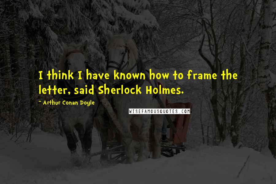 Arthur Conan Doyle Quotes: I think I have known how to frame the letter, said Sherlock Holmes.