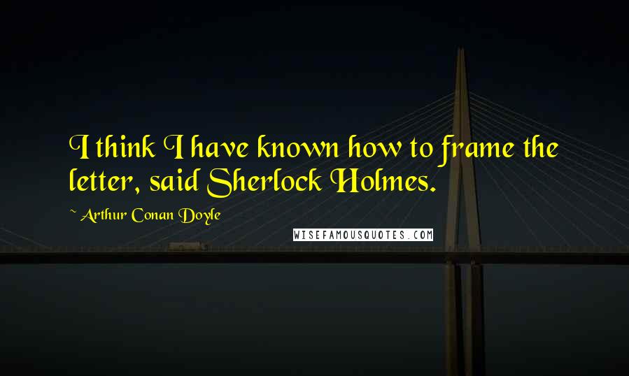 Arthur Conan Doyle Quotes: I think I have known how to frame the letter, said Sherlock Holmes.