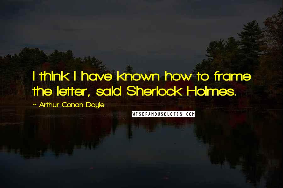 Arthur Conan Doyle Quotes: I think I have known how to frame the letter, said Sherlock Holmes.