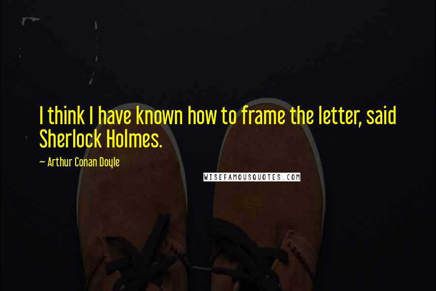 Arthur Conan Doyle Quotes: I think I have known how to frame the letter, said Sherlock Holmes.