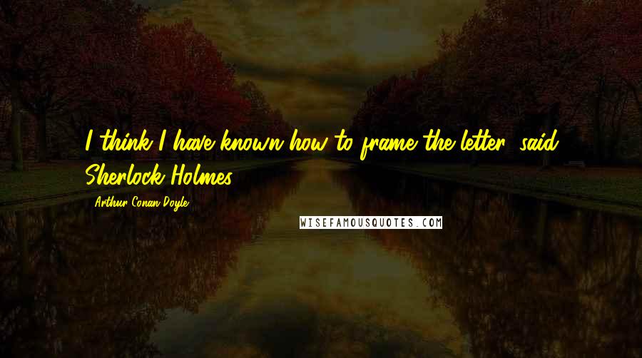 Arthur Conan Doyle Quotes: I think I have known how to frame the letter, said Sherlock Holmes.