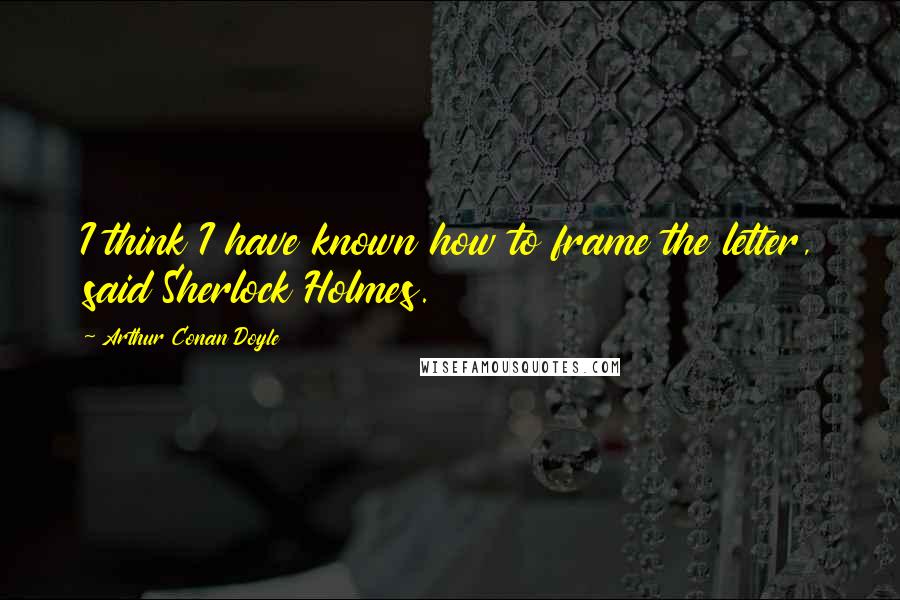 Arthur Conan Doyle Quotes: I think I have known how to frame the letter, said Sherlock Holmes.