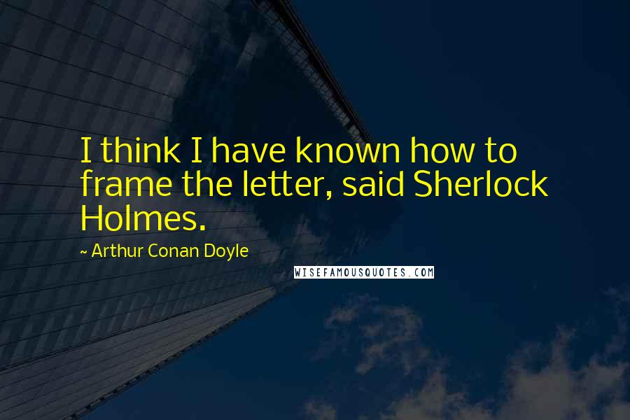 Arthur Conan Doyle Quotes: I think I have known how to frame the letter, said Sherlock Holmes.