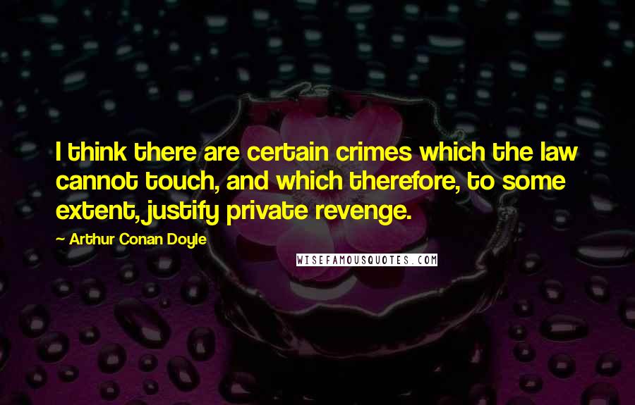 Arthur Conan Doyle Quotes: I think there are certain crimes which the law cannot touch, and which therefore, to some extent, justify private revenge.