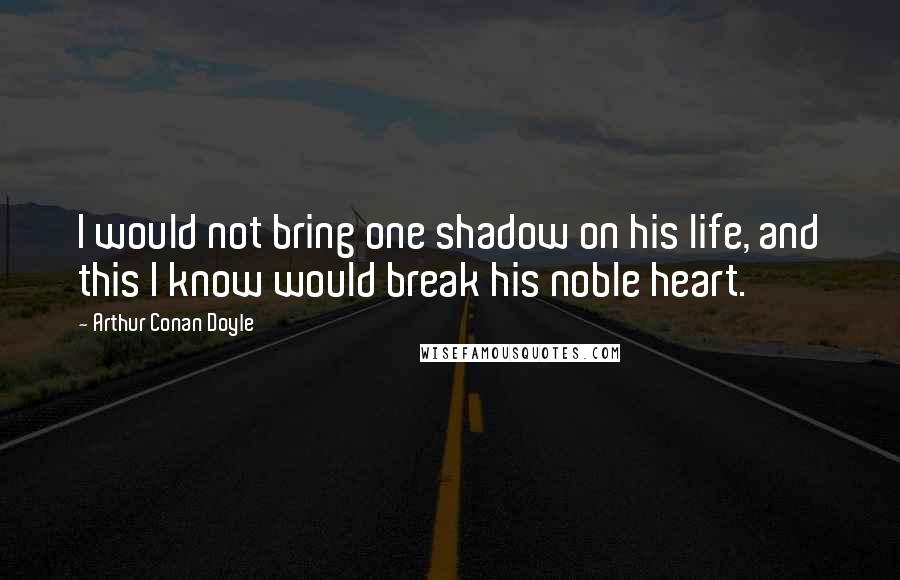 Arthur Conan Doyle Quotes: I would not bring one shadow on his life, and this I know would break his noble heart.