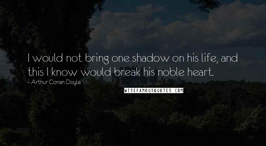 Arthur Conan Doyle Quotes: I would not bring one shadow on his life, and this I know would break his noble heart.