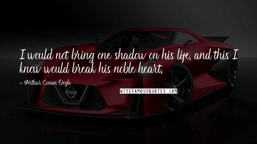 Arthur Conan Doyle Quotes: I would not bring one shadow on his life, and this I know would break his noble heart.