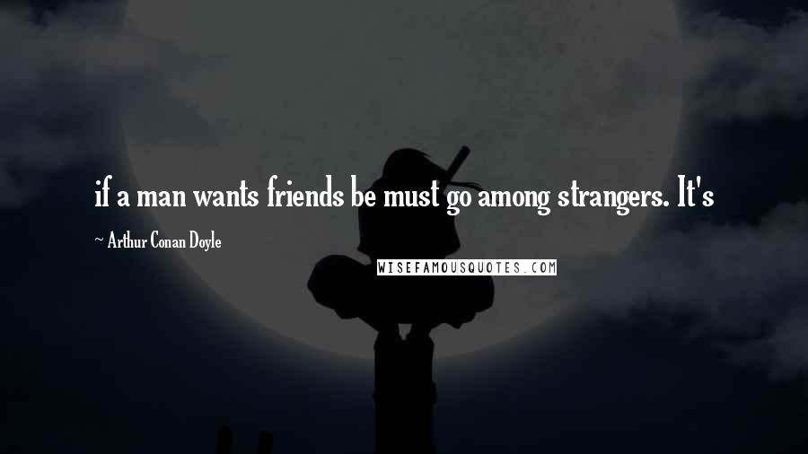 Arthur Conan Doyle Quotes: if a man wants friends be must go among strangers. It's