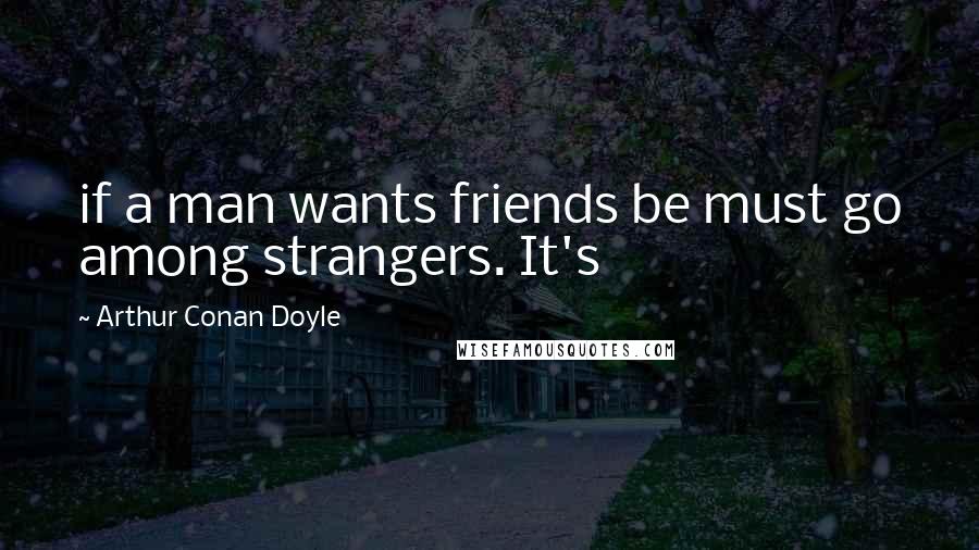 Arthur Conan Doyle Quotes: if a man wants friends be must go among strangers. It's