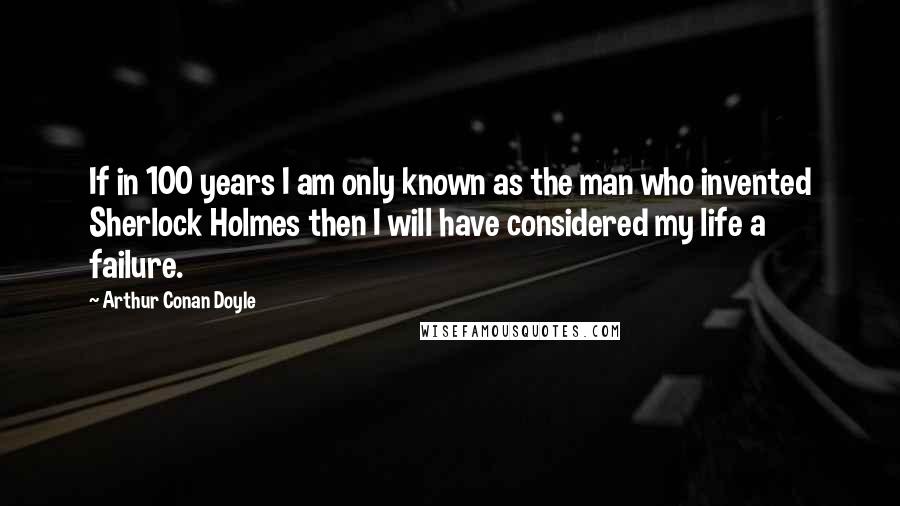 Arthur Conan Doyle Quotes: If in 100 years I am only known as the man who invented Sherlock Holmes then I will have considered my life a failure.