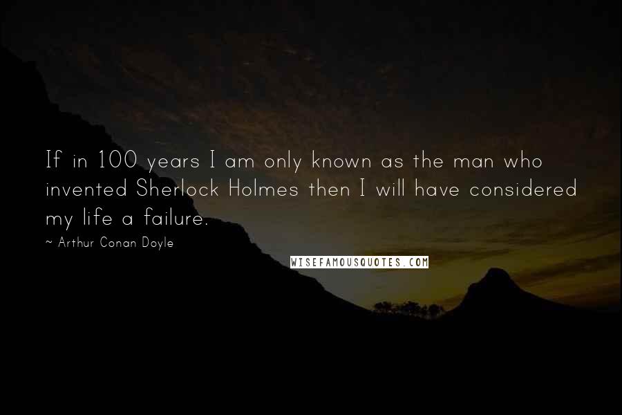 Arthur Conan Doyle Quotes: If in 100 years I am only known as the man who invented Sherlock Holmes then I will have considered my life a failure.