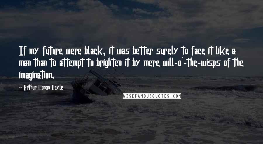 Arthur Conan Doyle Quotes: If my future were black, it was better surely to face it like a man than to attempt to brighten it by mere will-o'-the-wisps of the imagination.