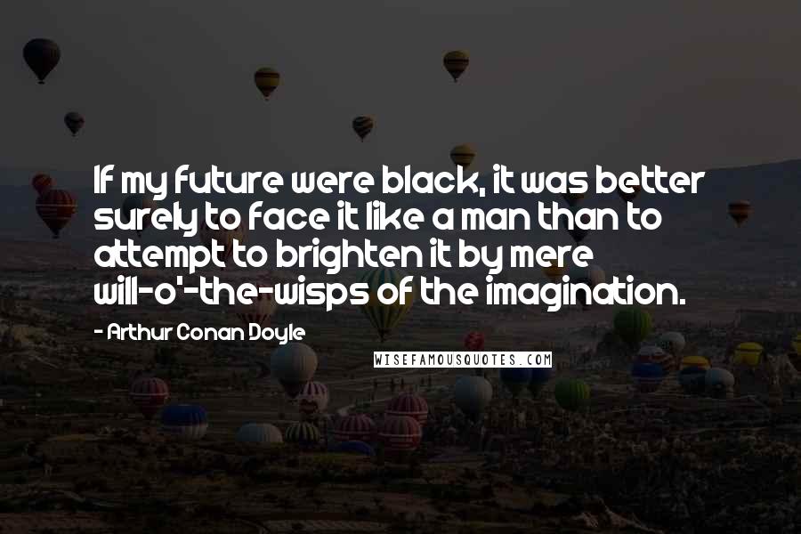 Arthur Conan Doyle Quotes: If my future were black, it was better surely to face it like a man than to attempt to brighten it by mere will-o'-the-wisps of the imagination.