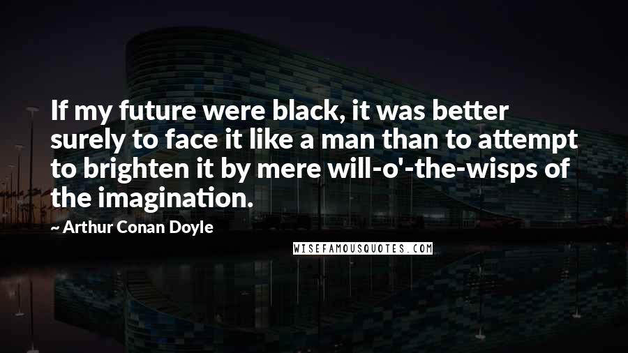 Arthur Conan Doyle Quotes: If my future were black, it was better surely to face it like a man than to attempt to brighten it by mere will-o'-the-wisps of the imagination.