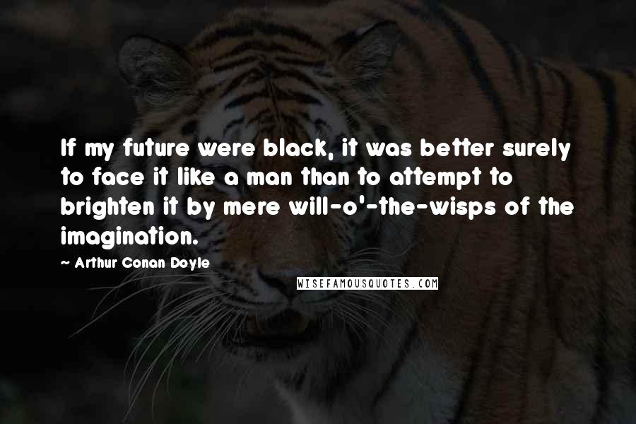 Arthur Conan Doyle Quotes: If my future were black, it was better surely to face it like a man than to attempt to brighten it by mere will-o'-the-wisps of the imagination.