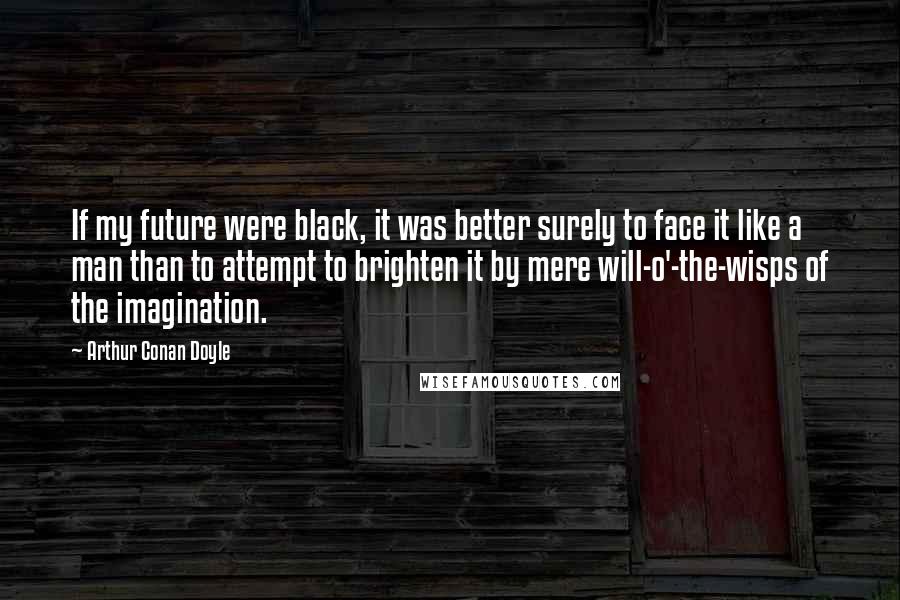 Arthur Conan Doyle Quotes: If my future were black, it was better surely to face it like a man than to attempt to brighten it by mere will-o'-the-wisps of the imagination.