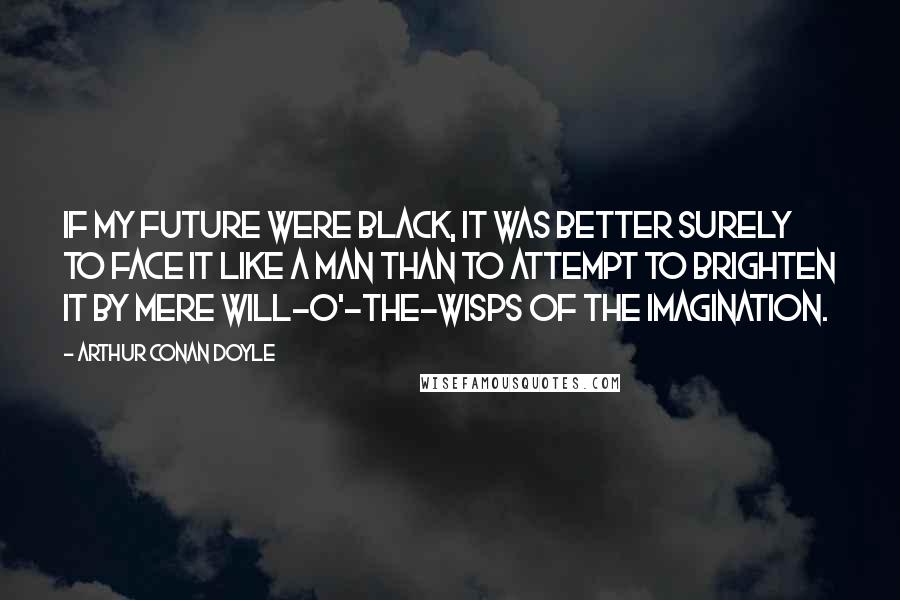 Arthur Conan Doyle Quotes: If my future were black, it was better surely to face it like a man than to attempt to brighten it by mere will-o'-the-wisps of the imagination.