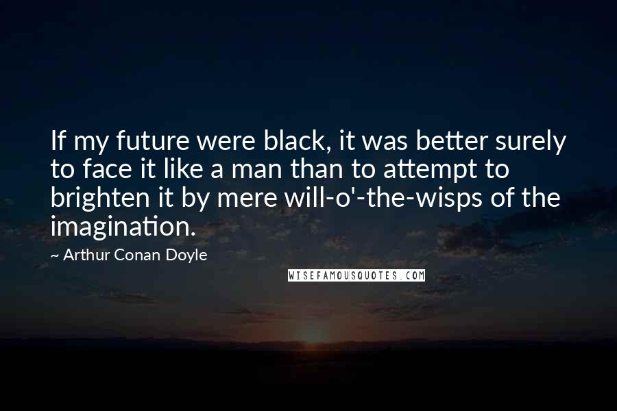 Arthur Conan Doyle Quotes: If my future were black, it was better surely to face it like a man than to attempt to brighten it by mere will-o'-the-wisps of the imagination.