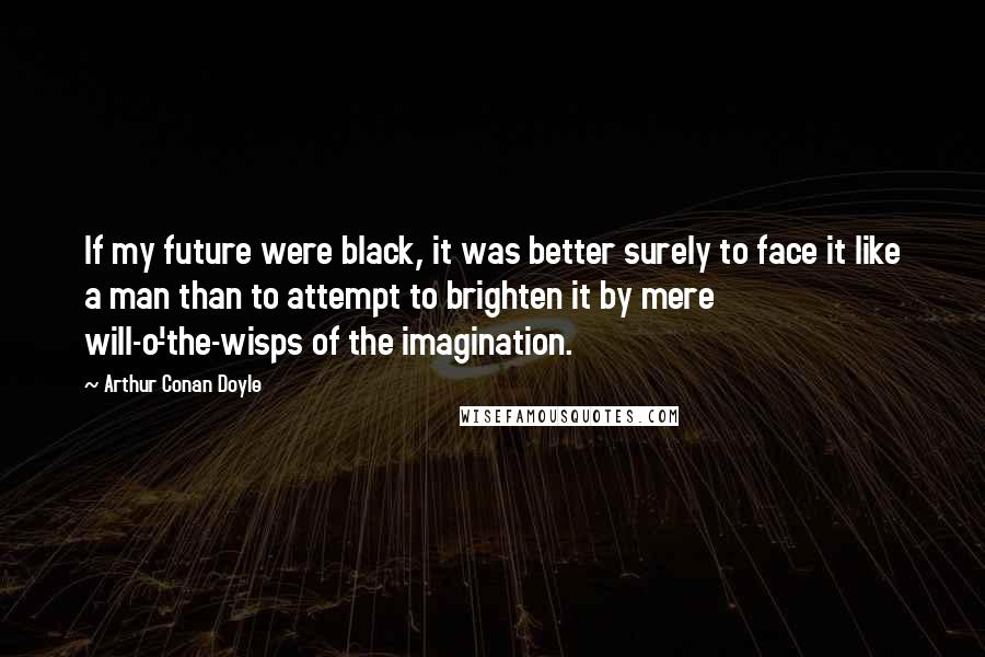 Arthur Conan Doyle Quotes: If my future were black, it was better surely to face it like a man than to attempt to brighten it by mere will-o'-the-wisps of the imagination.