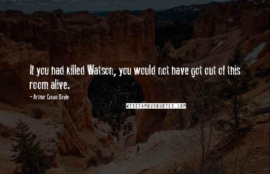 Arthur Conan Doyle Quotes: If you had killed Watson, you would not have got out of this room alive.